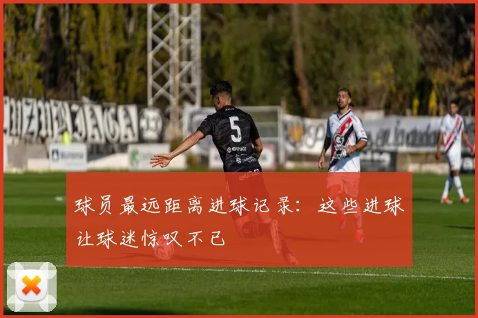 球员最远距离进球记录：这些进球让球迷惊叹不已