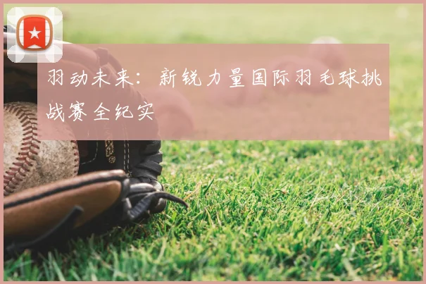 羽动未来：新锐力量国际羽毛球挑战赛全纪实