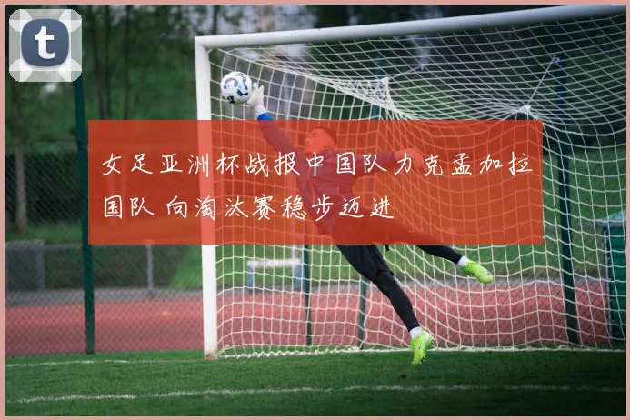 女足亚洲杯战报中国队力克孟加拉国队 向淘汰赛稳步迈进
