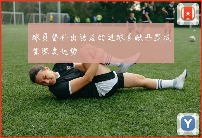 球员替补出场后的进球贡献凸显板凳深度优势