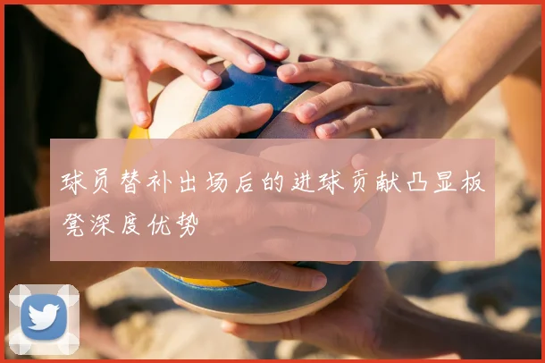 球员替补出场后的进球贡献凸显板凳深度优势