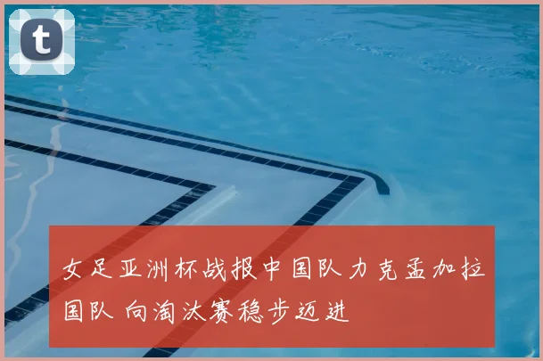 女足亚洲杯战报中国队力克孟加拉国队 向淘汰赛稳步迈进